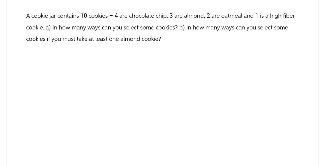 A cookie jar contains 10 cookies - 4 are chocolate chip, 3 are almond, 2 are oatmeal and 1 is a high fiber
cookie. a) In how many ways can you select some cookies? b) In how many ways can you select some
cookies if you must take at least one almond cookie?