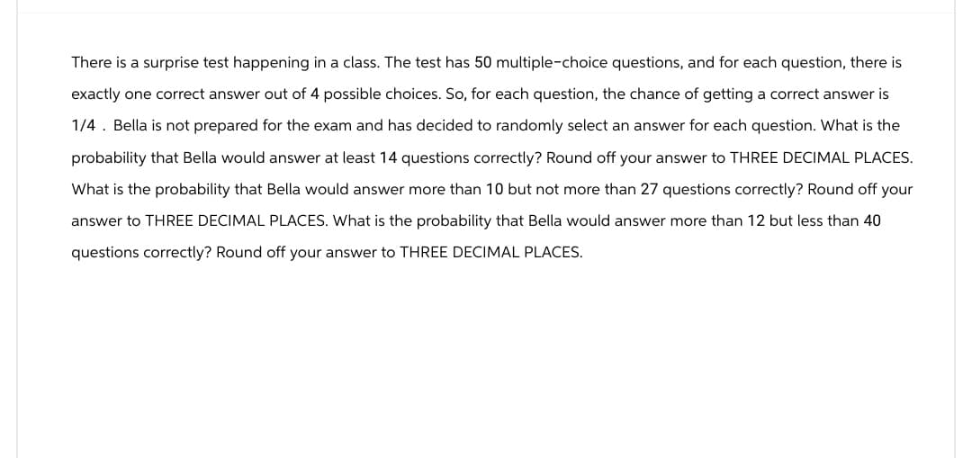 There is a surprise test happening in a class. The test has 50 multiple-choice questions, and for each question, there is
exactly one correct answer out of 4 possible choices. So, for each question, the chance of getting a correct answer is
1/4. Bella is not prepared for the exam and has decided to randomly select an answer for each question. What is the
probability that Bella would answer at least 14 questions correctly? Round off your answer to THREE DECIMAL PLACES.
What is the probability that Bella would answer more than 10 but not more than 27 questions correctly? Round off your
answer to THREE DECIMAL PLACES. What is the probability that Bella would answer more than 12 but less than 40
questions correctly? Round off your answer to THREE DECIMAL PLACES.