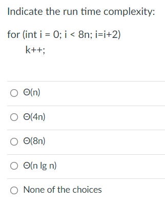 Indicate the run time complexity:
for (int i = 0; i < 8n; i=i+2)
k++;
O(n)
O(4n)
O(8n)
O(n lg n)
O None of the choices
