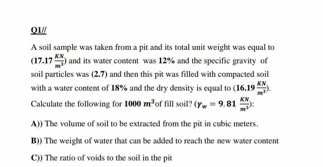 Q1//
A soil sample was taken from a pit and its total unit weight was equal to
KN
(17.17) and its water content was 12% and the specific gravity of
m3
soil particles was (2.7) and then this pit was filled with compacted soil
with a water content of 18% and the dry density is equal to (16.19
KN
m3
Calculate the following for 1000 m³of fill soil? (yw:
KN.
= 9.81
m3
A)) The volume of soil to be extracted from the pit in cubic meters.
B)) The weight of water that can be added to reach the new water content
C)) The ratio of voids to the soil in the pit
