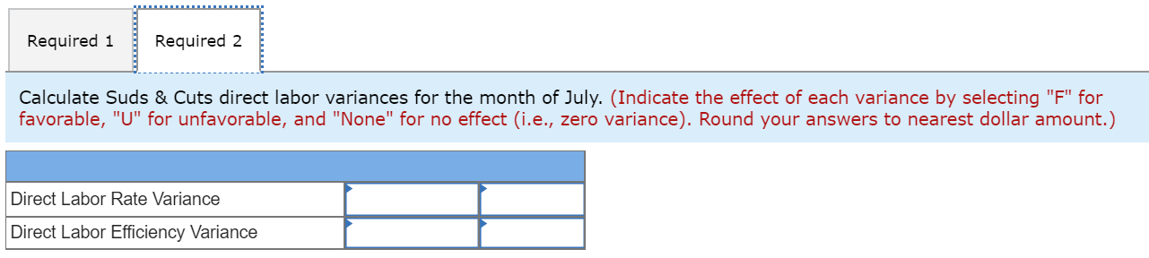 Required 1
Required 2
Calculate Suds & Cuts direct labor variances for the month of July. (Indicate the effect of each variance by selecting "F" for
favorable, "U" for unfavorable, and "None" for no effect (i.e., zero variance). Round your answers to nearest dollar amount.)
Direct Labor Rate Variance
Direct Labor Efficiency Variance
