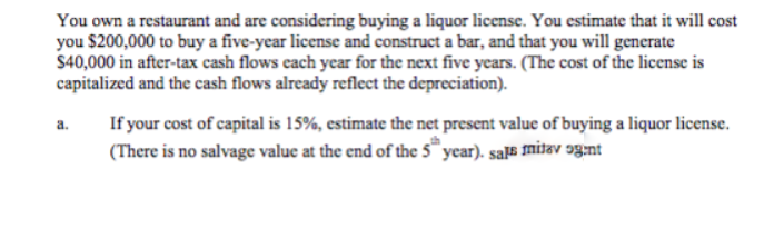 You own a restaurant and are considering buying a liquor license. You estimate that it will cost
you $200,000 to buy a five-year license and construct a bar, and that you will generate
$40,000 in after-tax cash flows cach year for the next five years. (The cost of the license is
capitalized and the cash flows already reflect the depreciation).
If your cost of capital is 15%, estimate the net present value of buying a liquor license.
(There is no salvage value at the end of the 5™ year). sa# mitav g:nt
