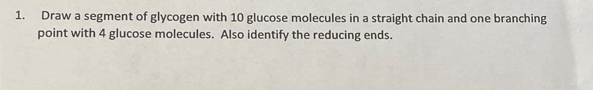 1.
Draw a segment of glycogen with 10 glucose molecules in a straight chain and one branching
point with 4 glucose molecules. Also identify the reducing ends.