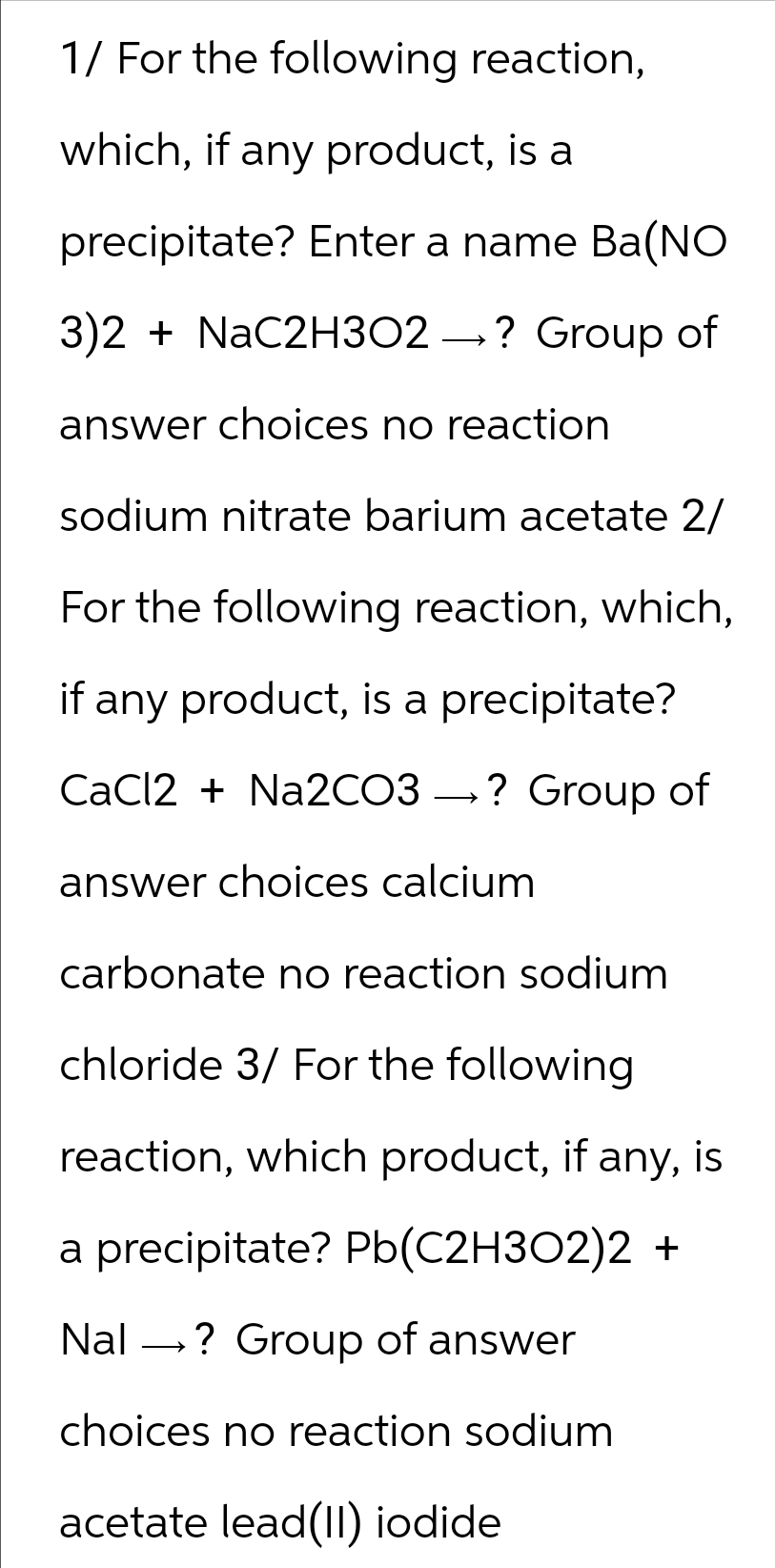 1/ For the following reaction,
which, if any product, is a
precipitate? Enter a name Ba(NO
3)2 + NaC2H3O2 →? Group of
answer choices no reaction
sodium nitrate barium acetate 2/
For the following reaction, which,
if any product, is a precipitate?
CaCl2 + Na2CO3? Group of
answer choices calcium
carbonate no reaction sodium
chloride 3/ For the following
reaction, which product, if any, is
a precipitate? Pb(C2H3O2)2 +
Nal? Group of answer
choices no reaction sodium
acetate lead(II) iodide