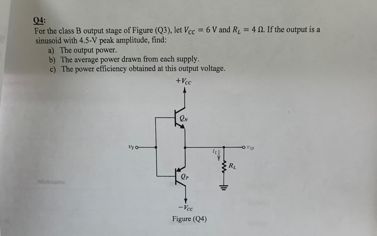 Q4:
For the class B output stage of Figure (Q3), let Vcc = 6 V and R, = 4 N. If the output is a
sinusoid with 4.5-V peak amplitude, find:
a) The output power.
b) The average power drawn from each supply.
c) The power efficiency obtained at this output voltage.
+Vcc
ON
RL
Nickname
-Vcc
Figure (Q4)
