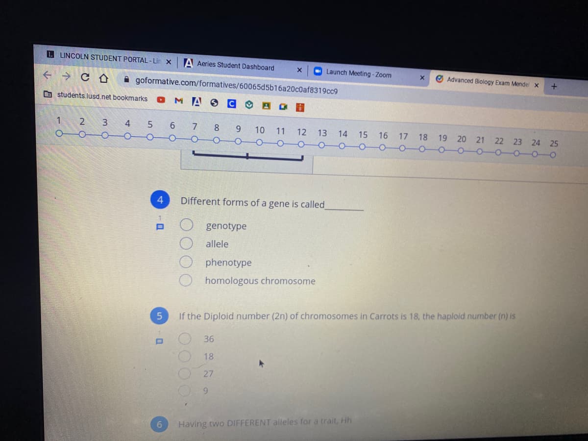 L LINCOLN STUDENT PORTAL - Lin x
A Aeries Student Dashboard
O Launch Meeting - Zoom
Advanced Biology Exam Mendel x
A goformative.com/formatives/60065d5b16a20c0af8319cc9
O students.lusd.net bookmarks
O MAO
1.
4
7
8.
6.
10
14 15 16 17 18 19 20 21 22 23 24 25
11
12
13
-0-O0-0-0-0
4
Different forms of a gene is called
genotype
allele
phenotype
homologous chromosome
If the Diploid number (2n) of chromosomes in Carrots is 18, the haploid number (n) is
36
18
27
9.
6.
Having two DIFFERENT alleles for a trait, Hh
OOOO
