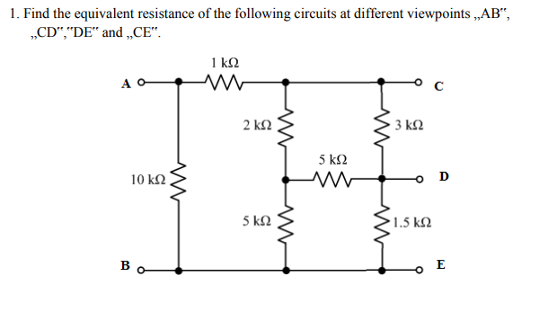 1. Find the equivalent resistance of the following circuits at different viewpoints „AB“,
„CD“,"DE“ and „CE“.
1 kQ
A O
2 k2
3 k2
5 k2
10 kN
D
5 kN
1.5 k2
Bo
