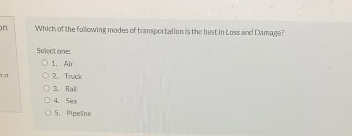 on
Which of the following modes of transportation is the best in Loss and Damage?
Select one:
O 1. Air
tof
O 2. Truck
O 3. Rail
O 4. Sea
O 5. Pipeline
