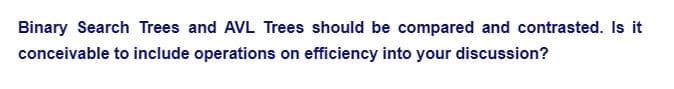 Binary Search Trees and AVL Trees should be compared and contrasted. Is it
conceivable to include operations on efficiency into your discussion?