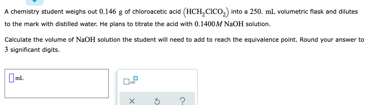 A chemistry student weighs out 0.146 g of chloroacetic acid (HCH, CICO,) into a 250. mL volumetric flask and dilutes
to the mark with distilled water. He plans to titrate the acid with 0.1400M NaOH solution.
Calculate the volume of NaOH solution the student will need to add to reach the equivalence point. Round your answer to
3 significant digits.
|mL
x10

