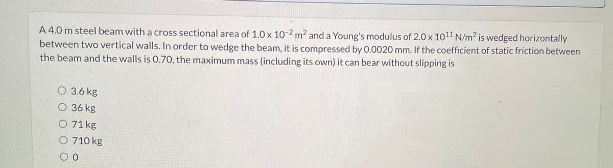 A 4.0 m steel beam with a cross sectional area of 1.0 x 10-2 m² and a Young's modulus of 2.0 x 10¹1 N/m² is wedged horizontally
between two vertical walls. In order to wedge the beam, it is compressed by 0.0020 mm. If the coefficient of static friction between
the beam and the walls is 0.70, the maximum mass (including its own) it can bear without slipping is
O 3.6 kg
O 36 kg
O 71 kg
O 710 kg
O O