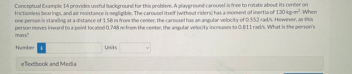 Conceptual Example 14 provides useful background for this problem. A playground carousel is free to rotate about its center on
frictionless bearings, and air resistance is negligible. The carousel itself (without riders) has a moment of inertia of 130 kg-m². When
one person is standing at a distance of 1.58 m from the center, the carousel has an angular velocity of 0.552 rad/s. However, as this
person moves inward to a point located 0.748 m from the center, the angular velocity increases to 0.811 rad/s. What is the person's
mass?
Number i
eTextbook and Media
Units