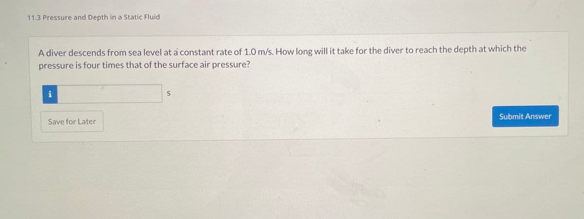 11.3 Pressure and Depth in a Static Fluid
A diver descends from sea level at a constant rate of 1.0 m/s. How long will it take for the diver to reach the depth at which the
pressure is four times that of the surface air pressure?
i
Jul -
Save for Later
S
Submit Answer