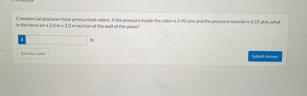 Commercial airplanes have pressurized cabins. If the pressure inside the cabin is 0.90 atm and the pressure outside is 0.15 atm, what
is the force on a 2.0 mx 2.0 m section of the wall of the plane?
i
Save for Later
N
Submit Answer
