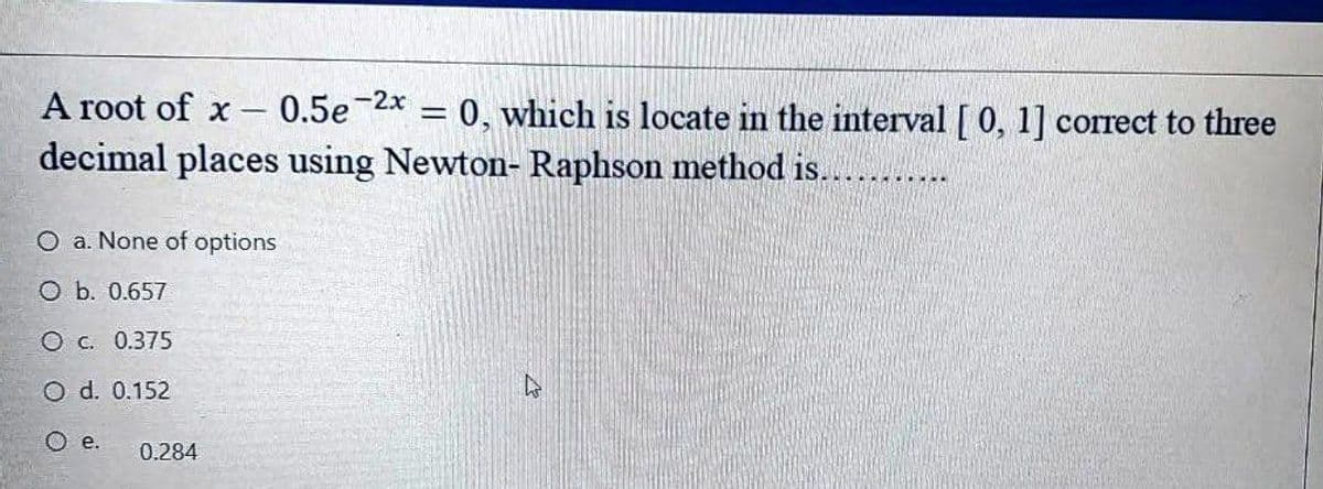 A root of x
0.5e
-2x = 0, which is locate in the interval [ 0, 1] correct to three
%3D
decimal places using Newton- Raphson method is....
O a. None of options
O b. 0.657
O c. 0.375
O d. 0.152
O e.
0.284
