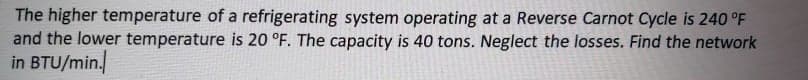 The higher temperature of a refrigerating system operating at a Reverse Carnot Cycle is 240 °F
and the lower temperature is 20 °F. The capacity is 40 tons. Neglect the losses. Find the network
in BTU/min.
