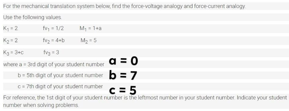 For the mechanical translation system below, find the force-voltage analogy and force-current analogy.
Use the following values.
K1 = 2
fv, = 1/2
M1 = 1+a
%3D
K2 = 2
fv2 = 4+b
M2 = 5
K3 = 3+c
fv3 = 3
a = 0
where a = 3rd digit of your student number
%3D
b = 5th digit of your student number b =7
C = 7th digit of your student number
C = 5
For reference, the 1st digit of your student number is the leftmost number in your student number. Indicate your student
number when solving problems.
