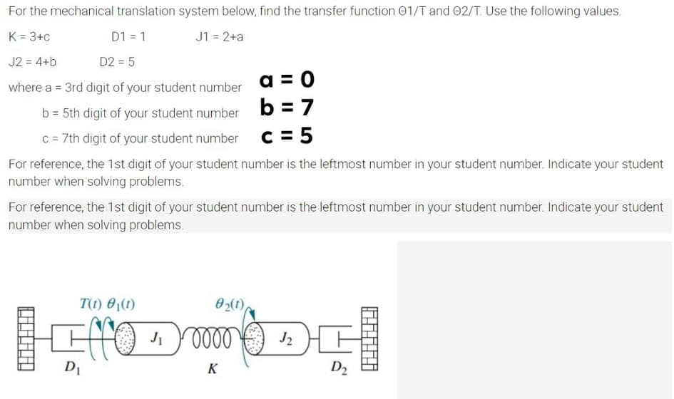 For the mechanical translation system below, find the transfer function 01/T and 02/T. Use the following values.
K = 3+c
D1 = 1
J1 = 2+a
J2 = 4+b
D2 = 5
%3D
where a = 3rd digit of your student number a =O
b = 5th digit of your student number b = 7
c = 7th digit of your student number
c = 5
For reference, the 1st digit of your student number is the leftmost number in your student number. Indicate your student
number when solving problems.
For reference, the 1st digit of your student number is the leftmost number in your student number. Indicate your student
number when solving problems.
T(t) 0,(1)
02(1),
D1
K
D2
