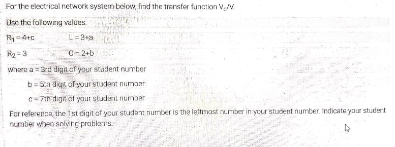 For the electrical network system below, find the transfer function VN.
Use the following values
R1 = 4+c
L= 3+a
R2 = 3
C = 2+b
where a = 3rd digit of your student number
b= 5th digit of your student number
C= 7th digit of your student number
For reference, the 1st digit of your student number is the leftmost number in your student number. Indicate your student
number when solving problems.

