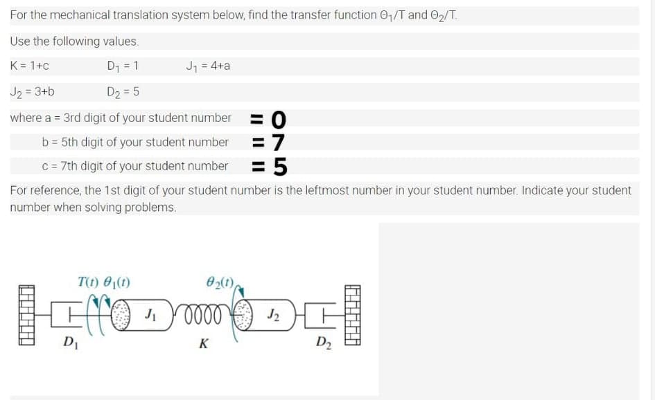 For the mechanical translation system below, find the transfer function 0,/T and O2/T.
Use the following values.
K = 1+c
D1 = 1
Jj = 4+a
J2 = 3+b
D2 = 5
where a = 3rd digit of your student number
%3D
= 7
= 5
b = 5th digit of your student number
c = 7th digit of your student number
For reference, the 1st digit of your student number is the leftmost number in your student number. Indicate your student
number when solving problems.
T(t) 0(t)
02(1),
elel
J2
D1
K
D2
ON
II ||||
