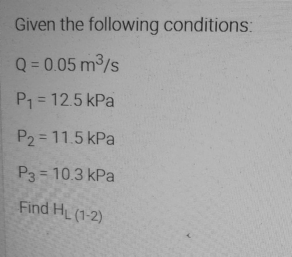 Given the following conditions:
Q= 0.05 m/s
P1 = 12.5 kPa
P2 = 11.5 kPa
P3 = 10.3 kPa
Find HL (1-2)
