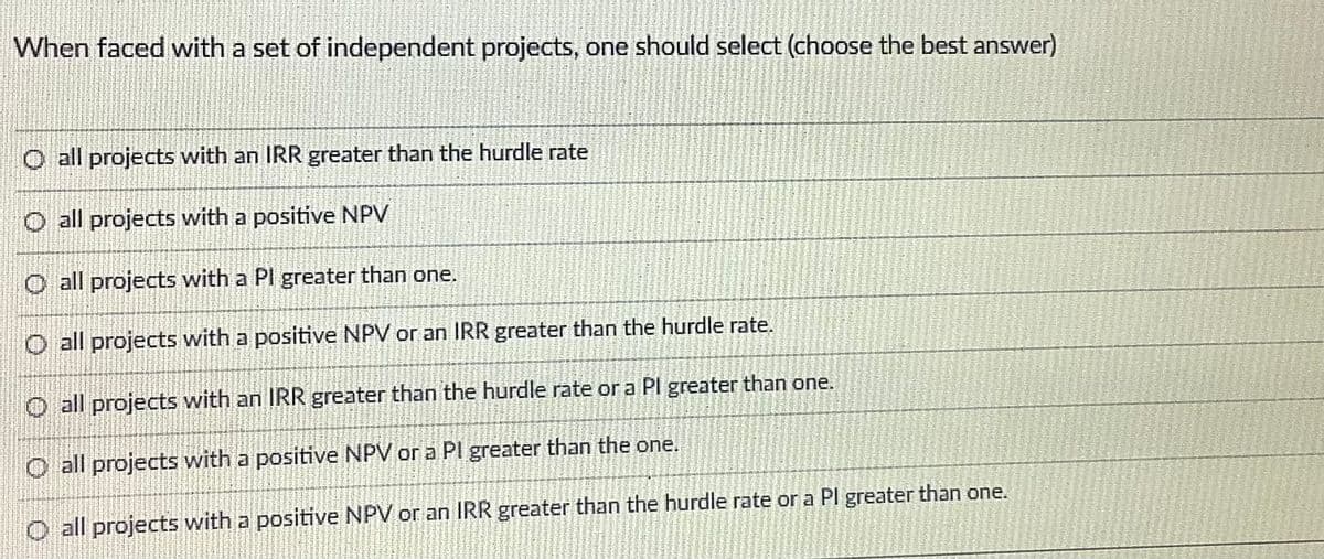 When faced with a set of independent projects, one should select (choose the best answer)
O all projects with an IRR greater than the hurdle rate
O all projects with a positive NPV
O all projects with a Pl greater than one.
O all projects with a positive NPV or an IRR greater than the hurdle rate.
O all projects with an IRR greater than the hurdle rate or a Pl greater than one.
O all projects with a positive NPV or a PI greater than the one.
O all projects with a positive NPV or an IRR greater than the hurdle rate or a Pl greater than one.
