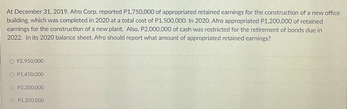 At December 31, 2019, Afro Corp. reported P1,750,000 of appropriated retained carnings for the construction of a new office
building, which was completed in 2020 at a total cost of P1,500.000. In 2020. Afro appropriated P1,200,000 of retained
carnings for the construction of a new plant. Also, P2,000,000 of cash was restricted for the retirement of bonds due in
2022. In its 2020 balance sheet, Afro should report what amount of appropriated retained carnings?
O P2.950.000
O P1,450.000
O P3.200,000
O P1.200.000
