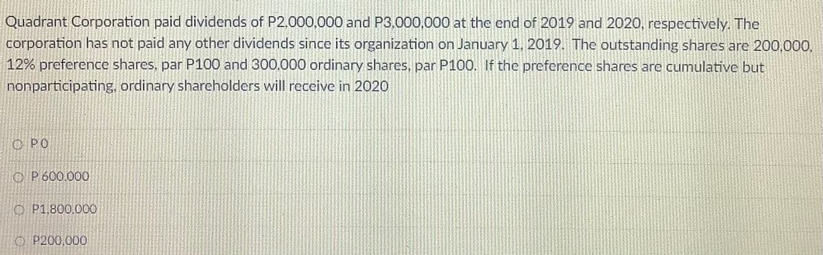 Quadrant Corporation paid dividends of P2,000,000 and P3,000,000 at the end of 2019 and 2020, respectively. The
corporation has not paid any other dividends since its organization on January 1, 2019. The outstanding shares are 200,000.
12% preference shares, par P100 and 300.000 ordinary shares, par P100. If the preference shares are cumulative but
nonparticipating, ordinary shareholders will receive in 2020
O PO
O P600.000
O P1,800.000
O P200.000
