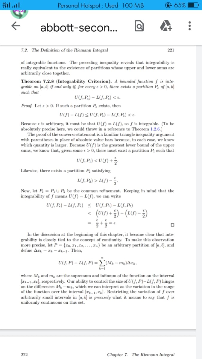 Personal Hotspot : Used 100 MB
65%
abbott-secon...
7.2. The Definition of the Riemann Integral
221
of integrable functions. The preceding inequality reveals that integrability is
really equivalent to the existence of partitions whose upper and lower sums are
arbitrarily close together.
Theorem 7.2.8 (Integrability Criterion). A bounded function ƒ is inte-
grable on [a, b] if and only if, for every e > 0, there erists a partition P. of [a, b]
such that
U(f, P.) – L(f, P.) < e.
Proof. Let e > 0. If such a partition P exists, then
U(f) – L(f) < U(f, P.) – L(f, P.) < e.
Because e is arbitrary, it must be that U(f) = L(), so ƒ is integrable. (To be
absolutely precise here, we could throw in a reference to Theorem 1.2.6.)
The proof of the converse statement is a familiar triangle inequality argument
with parentheses in place of absolute value bars because, in each case, we know
which quantity is larger. Because U(f) is the greatest lower bound of the upper
sums, we know that, given some e > 0, there must exist a partition P such that
U(f, P1) < U(f) +
Likewise, there exists a partition P2 satisfying
L(f, P2) > L(f) –
Now, let P. = P, U P2 be the common refinement. Keeping in mind that the
integrability of ƒ means U(f) = L(f), we can write
U(f, P.) – L(f, P.) < U(f,Pi) – L(f, P2)
(U) +5) - (LU) – 5)
In the discussion at the beginning of this chapter, it became clear that inte-
grability is closely tied to the concept of continuity. To make this observation
more precise, let P = {ro, ¤1,72; . .., In} be an arbitrary partition of [a, b], and
define Ark = xk - Ik-1. Then,
U(f, P) – L(f, P) =E(Mk – mx)Ark,
k=1
where M and m, are the supremum and infimum of the function on the interval
[Ik-1, Ik], respectively. Our ability to control the size of U (f, P)–L(S, P) hinges
on the differences Mg – mk, which we can interpret as the variation in the range
of the function over the interval [rk-1, Tx]. Restricting the variation of ƒ over
arbitrarily small intervals in [a, b] is precisely what it means to say that f is
uniformly continuous on this set.
222
Chapter 7. The Riemann Integral
