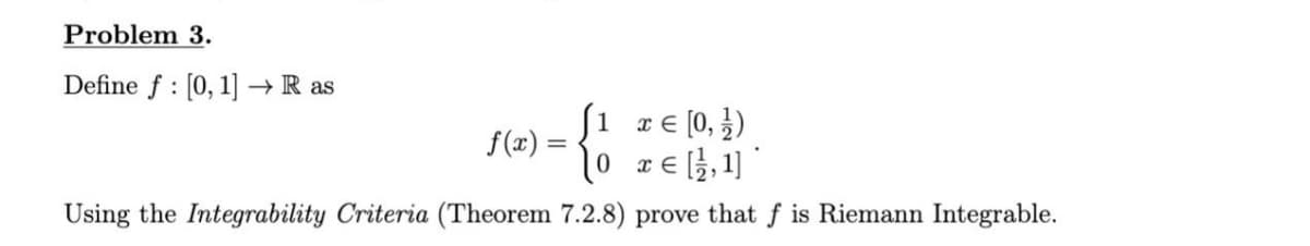 Problem 3.
Define f : [0, 1] → R as
S1 z€ (0, })
f(x) =
10 zE,1] *
x € [3,1]
Using the Integrability Criteria (Theorem 7.2.8) prove that f is Riemann Integrable.
