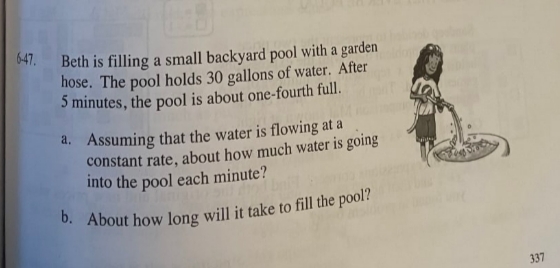 647.
Beth is filling a small backyard pool with a garden
hose. The pool holds 30 gallons of water. After
5 minutes, the pool is about one-fourth full.
a. Assuming that the water is flowing at a
constant rate, about how much water is going
into the pool each minute?
337
