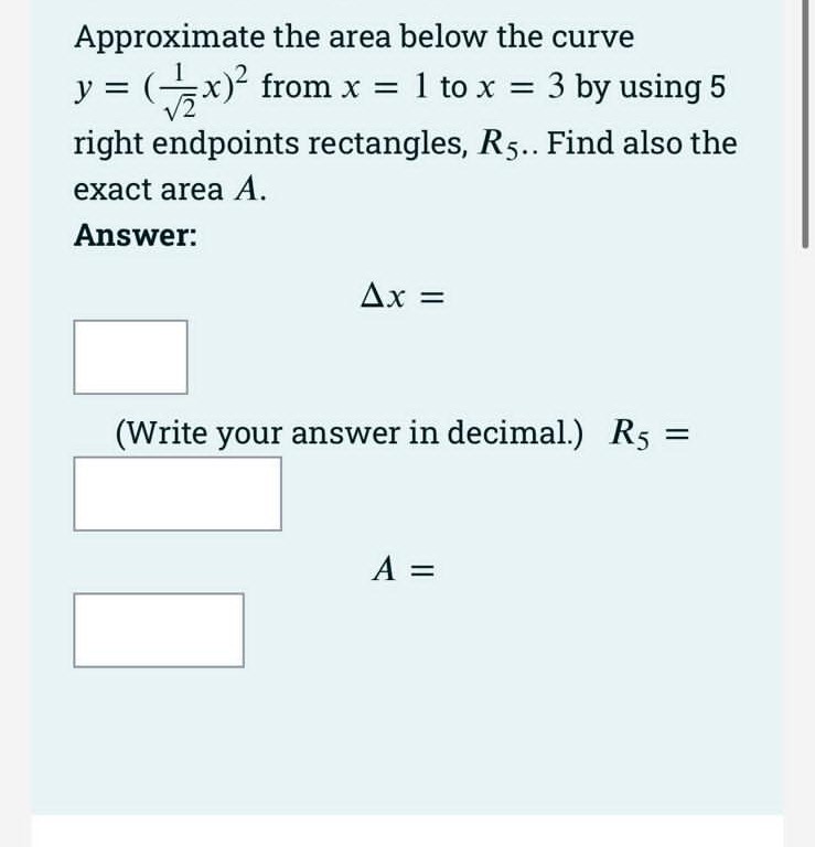 Approximate the area below the curve
y = (x)
from x = 1 to x = 3 by using 5
right endpoints rectangles, R5. Find also the
exact area A.
Answer:
Ax =
(Write your answer in decimal.) R5
A =
||
