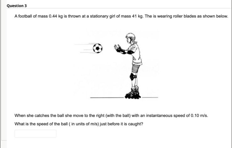 Question 3
A football of mass 0.44 kg is thrown at a stationary girl of mass 41 kg. The is wearing roller blades as shown below.
When she catches the ball she move to the right (with the ball) with an instantaneous speed of 0.10 m/s.
What is the speed of the ball ( in units of m/s) just before it is caught?
