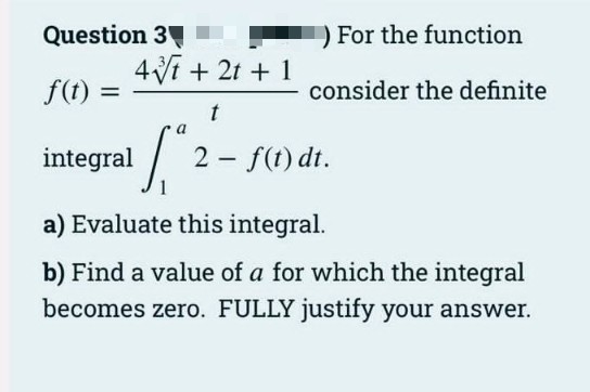 Question 3 .
4Vf + 2t + 1
For the function
f(t) =
consider the definite
a
integral
2 - f(t) dt.
a) Evaluate this integral.
b) Find a value of a for which the integral
becomes zero. FULLY justify your answer.
