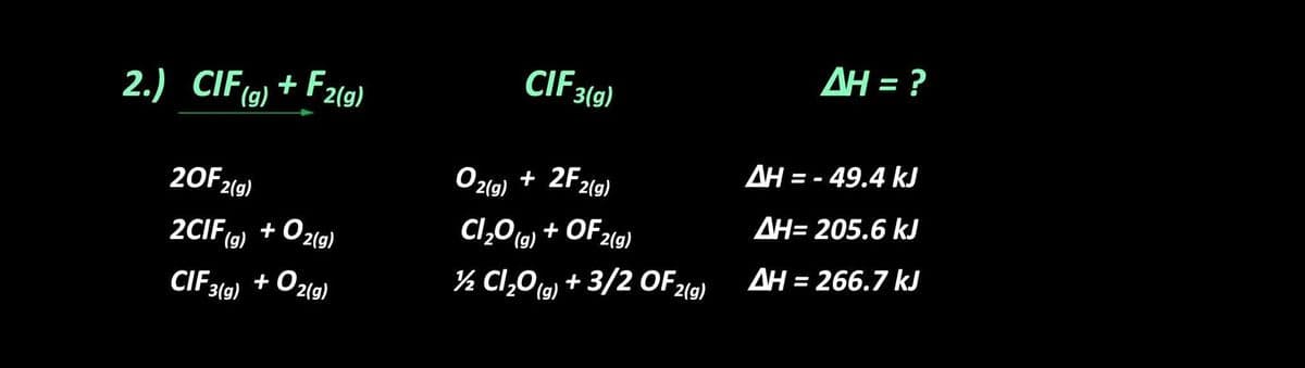 AH = ?
CIF 3(g)
2.) CIF(9) + F2(g)
AH = - 49.4 kJ
Ozlg) + 2F2(g)
20F2(9)
AH= 205.6 kJ
Cl,O (G) + OF2(g)
+ Ozlg)
2CIF (9) +
+ O2(g)
AH = 266.7 kJ
%3D
½ Cl,0 (G) + 3/2 OF2(9)
CIF319)
