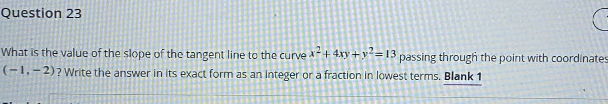 Question 23
What is the value of the slope of the tangent line to the curve
+ 4xy + y²= 13
passing through the point with coordinates
(-1,– 2)?Write the answer in its exact form as an integer or a fraction in lowest terms. Blank 1
