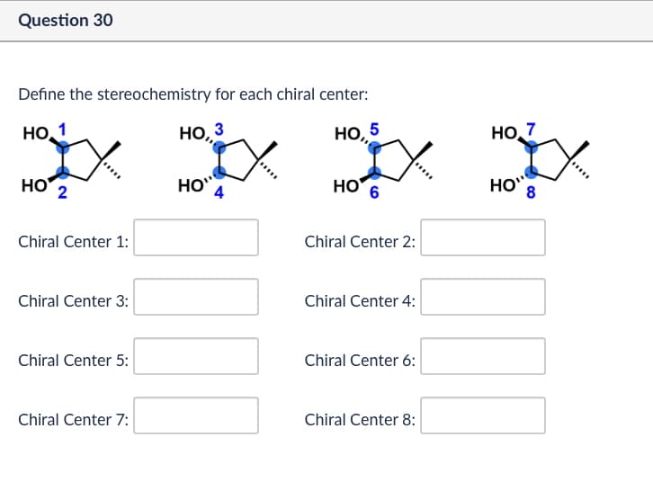 Question 30
Define the stereochemistry for each chiral center:
Но 1
но
Chiral Center 1:
НО, 3
НО,5
НО 7
HO 4
HO
HO" 8
Chiral Center 2:
Chiral Center 3:
Chiral Center 4:
Chiral Center 5:
Chiral Center 6:
Chiral Center 7:
Chiral Center 8: