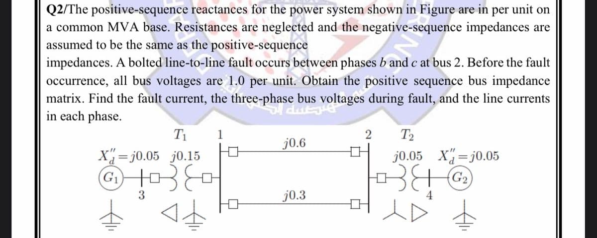 Q2/The positive-sequence reactances for the power system shown in Figure are in per unit on
a common MVA base. Resistances are neglected and the negative-sequence impedances are
assumed to be the same as the positive-sequence
impedances. A bolted line-to-line fault occurs between phases b and c at bus 2. Before the fault
occurrence, all bus voltages are 1.0 per unit. Obtain the positive sequence bus impedance
matrix. Find the fault current, the three-phase bus voltages during fault, and the line currents
in each phase.
T₁ 1
0.15
उह
3
X=j0.05
G₁
j0.6
j0.3
2 T2
j0.05 X=j0.05
G₂