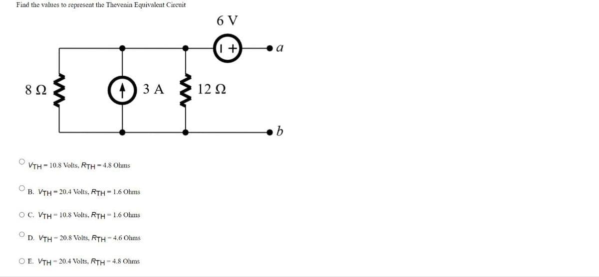 Find the values to represent the Thevenin Equivalent Circuit
6 V
(+)
a
82
43 A
12 Ω
=
=
VTH 10.8 Volts, RTH 4.8 Ohms
=
B. VTH 20.4 Volts, RTH 1.6 Ohms
O C. VTH 10.8 Volts, RTH = 1.6 Ohms
D. VTH 20.8 Volts, RTH-4.6 Ohms
OE. VTH 20.4 Volts, RTH 4.8 Ohms
b
