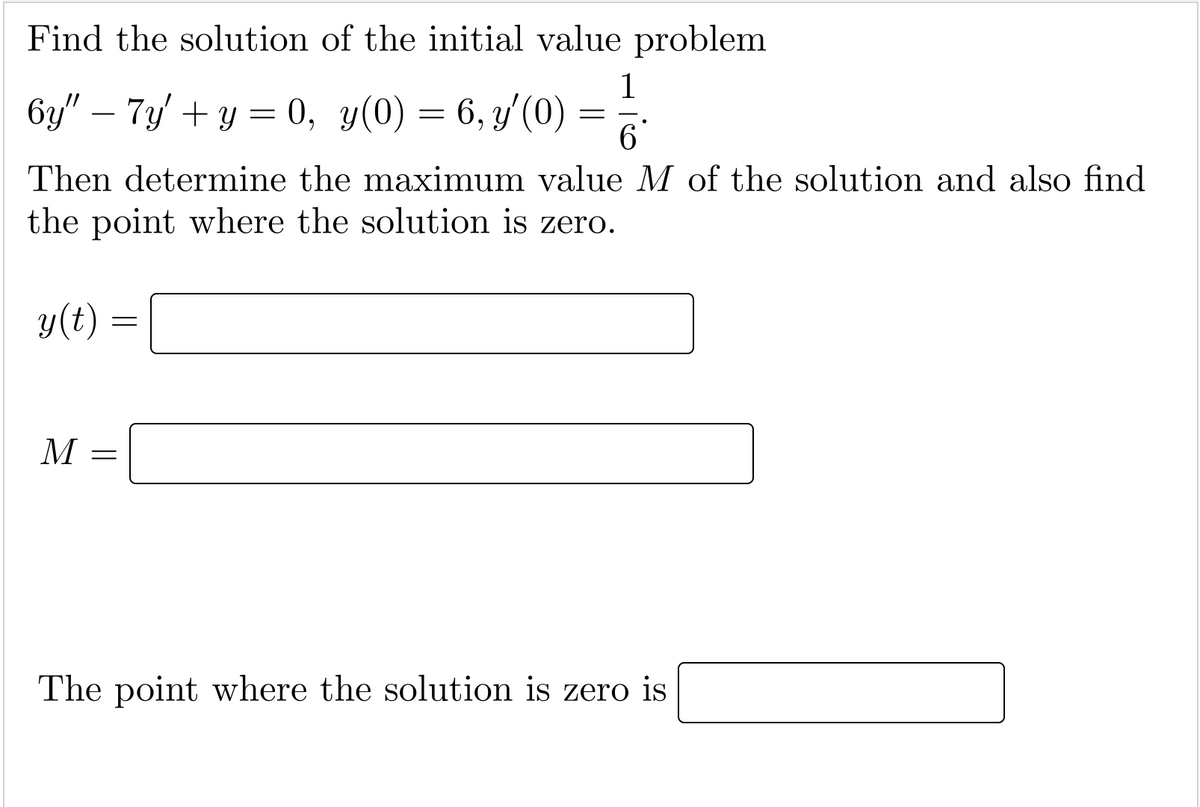 Find the solution of the initial value problem
1
6y" – 7y/ + y = 0, y(0) = 6, y'(0) :
-
Then determine the maximum value M of the solution and also find
the point where the solution is zero.
y(t) :
M
The point where the solution is zero is
