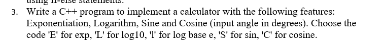 3. Write a C++ program to implement a calculator with the following features:
Exponentiation, Logarithm, Sine and Cosine (input angle in degrees). Choose the
code 'E' for exp, 'L' for log10, 'l' for log base e, 'S' for sin, 'C' for cosine.
