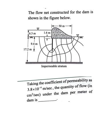 The flow net constructed for the dam is
shown in the figure below.
50 m
6.3 m
1.6 m
9.4 m
17.2 m i
Impermeable stratum
Taking the coefficient of permeability as
3.8x10-“ m/sec, the quantity of flow (in
cm'/sec) under the dam per meter of
dam is
