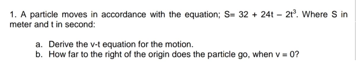 1. A particle moves in accordance with the equation; S= 32 + 24t – 2t°. Where S in
meter and t in second:
a. Derive the v-t equation for the motion.
b. How far to the right of the origin does the particle go, when v = 0?
