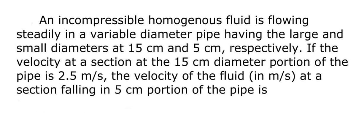 An incompressible homogenous fluid is flowing
steadily in a variable diameter pipe having the large and
small diameters at 15 cm and 5 cm, respectively. If the
velocity at a section at the 15 cm diameter portion of the
pipe is 2.5 m/s, the velocity of the fluid (in m/s) at a
section falling in 5 cm portion of the pipe is