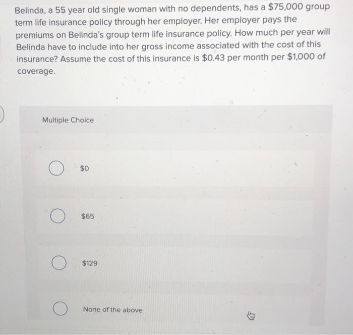 Belinda, a 55 year old single woman with no dependents, has a $75,000 group
term life insurance policy through her employer. Her employer pays the
premiums on Belinda's group term life insurance policy. How much per year will
Belinda have to include into her gross income associated with the cost of this
insurance? Assume the cost of this insurance is $0.43 per month per $1,000 of
coverage.
Multiple Choice
$0
$65
$129
None of the above

