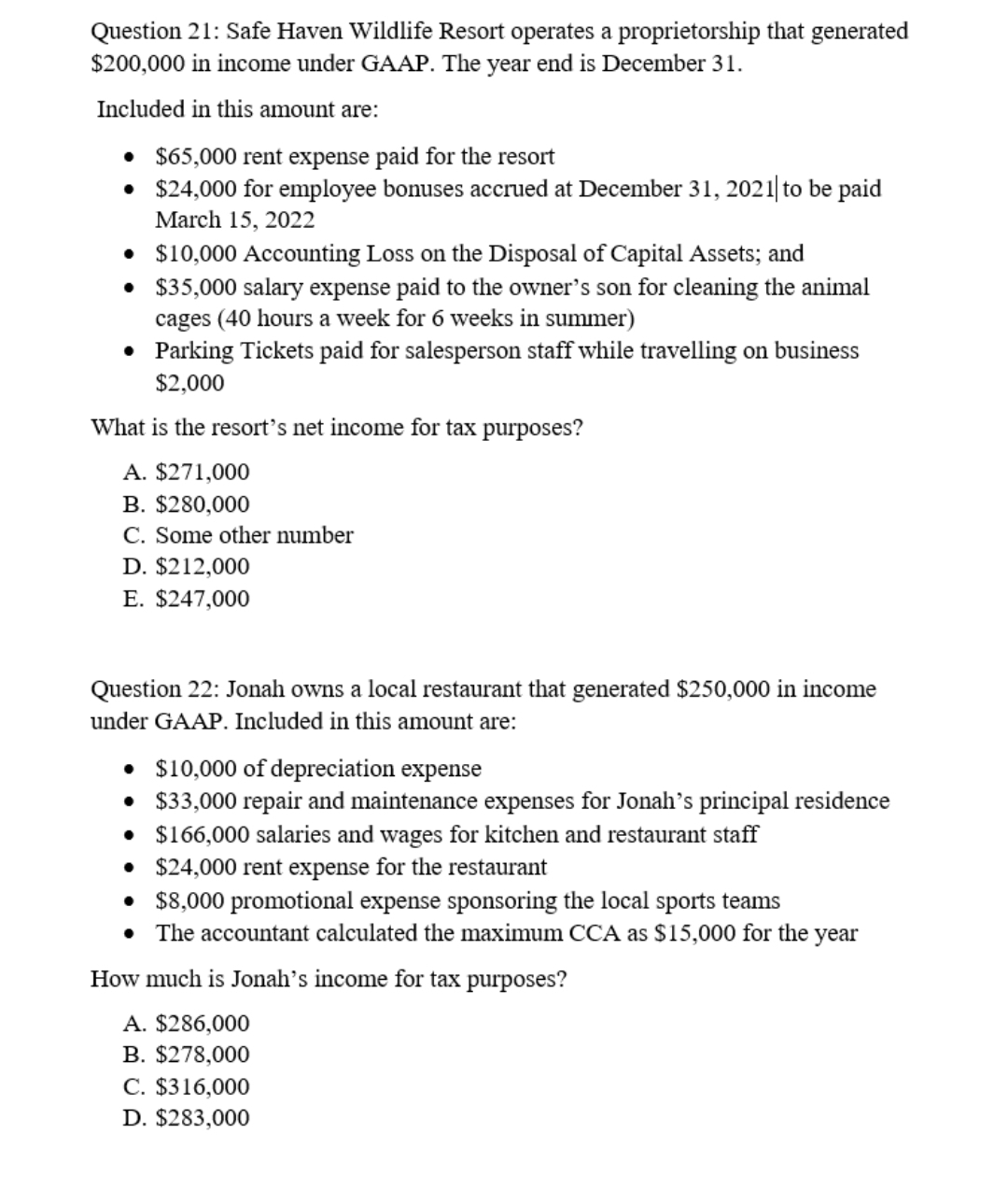 Question 21: Safe Haven Wildlife Resort operates a proprietorship that generated
$200,000 in income under GAAP. The year end is December 31.
Included in this amount are:
• $65,000 rent expense paid for the resort
• $24,000 for employee bonuses accrued at December 31, 2021| to be paid
March 15, 2022
• $10,000 Accounting Loss on the Disposal of Capital Assets; and
• $35,000 salary expense paid to the owner's son for cleaning the animal
cages (40 hours a week for 6 weeks in summer)
• Parking Tickets paid for salesperson staff while travelling on business
$2,000
What is the resort's net income for tax purposes?
A. $271,000
B. $280,000
C. Some other number
D. $212,000
E. $247,000
Question 22: Jonah owns a local restaurant that generated $250,000 in income
under GAAP. Included in this amount are:
• $10,000 of depreciation expense
• $33,000 repair and maintenance expenses for Jonah's principal residence
• $166,000 salaries and wages for kitchen and restaurant staff
$24,000 rent expense for the restaurant
• $8,000 promotional expense sponsoring the local sports teams
• The accountant calculated the maximum CCA as $15,000 for the year
How much is Jonah's income for tax purposes?
A. $286,000
B. $278,000
C. $316,000
D. $283,000
