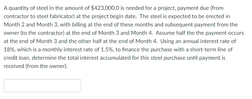 A quantity of steel in the amount of $423,000.0 is needed for a project, payment due (from
contractor to steel fabricator) at the project begin date. The steel is expected to be erected in
Month 2 and Month 3, with billing at the end of these months and subsequent payment from the
owner (to the contractor) at the end of Month 3 and Month 4. Assume half the the payment occurs
at the end of Month 3 and the other half at the end of Month 4. Using an annual interest rate of
18%, which is a monthly interest rate of 1.5%, to finance the purchase with a short-term line of
credit loan, determine the total interest accumulated for this steel purchase until payment is
received (from the owner).
