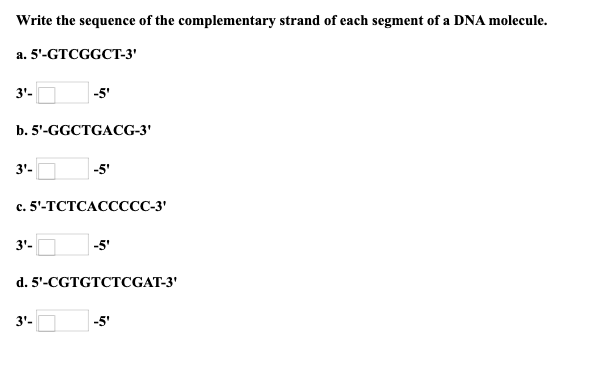 Write the sequence of the complementary strand of each segment of a DNA molecule.
a. 5'-GTCGGCT-3'
3'-
-5'
b. 5'-GGCTGACG-3'
3'-
-5'
с. 5'-ТСТСАССССС-3'
3'-
-5'
d. 5'-CGTGTCTCGAT-3'
3'-
-5'
