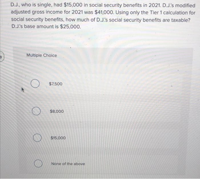 D.J., who is single, had $15,000 in social security benefits in 2021. D.J's modified
adjusted gross income for 2021 was $41,000. Using only the Tier 1 calculation for
social security benefits, how much of D.J's social security benefits are taxable?
D.J's base amount is $25,000.
Multiple Choice
$7,500
$8,000
$15,000
None of the above
