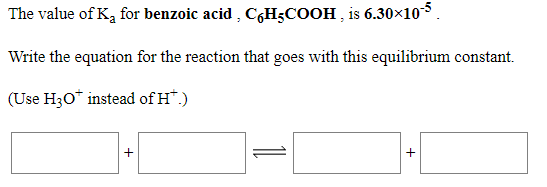 The value of K, for benzoic acid , C,H3COOH , is 6.30×105.
Write the equation for the reaction that goes with this equilibrium constant.
(Use H30* instead of H*.)
+
